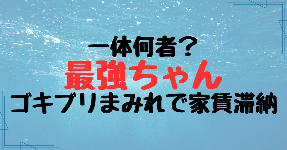 最強ちゃんは何者？ゴキブリまみれで家賃滞納1年超えのうわさあり